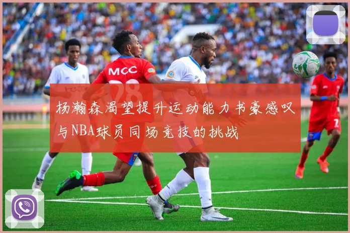 杨瀚森渴望提升运动能力书豪感叹与NBA球员同场竞技的挑战