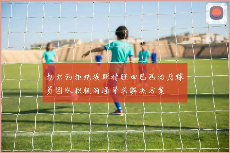 切尔西拒绝埃斯特旺回巴西治疗球员团队积极沟通寻求解决方案
