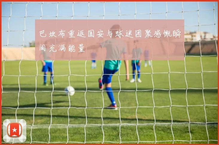 巴坎布重返国安与球迷团聚感慨瞬间充满能量