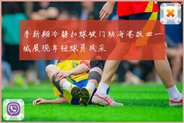 李新翔冷静扣球破门助海港扳回一城展现年轻球员风采