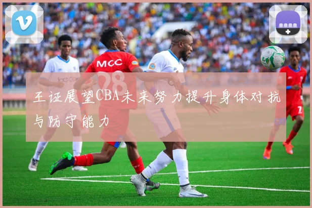 王证展望CBA未来努力提升身体对抗与防守能力