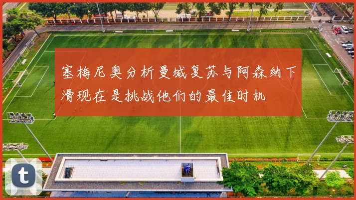 塞梅尼奥分析曼城复苏与阿森纳下滑现在是挑战他们的最佳时机