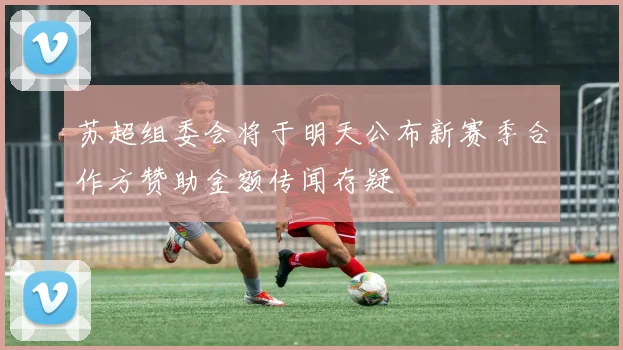 苏超组委会将于明天公布新赛季合作方赞助金额传闻存疑