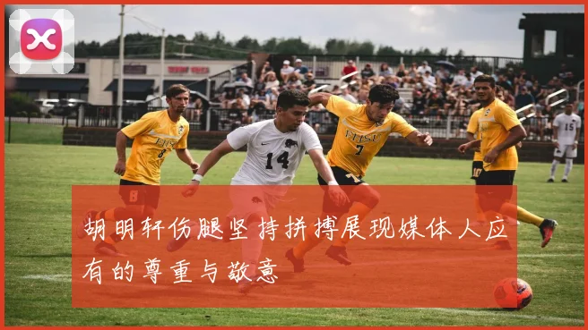 胡明轩伤腿坚持拼搏展现媒体人应有的尊重与敬意