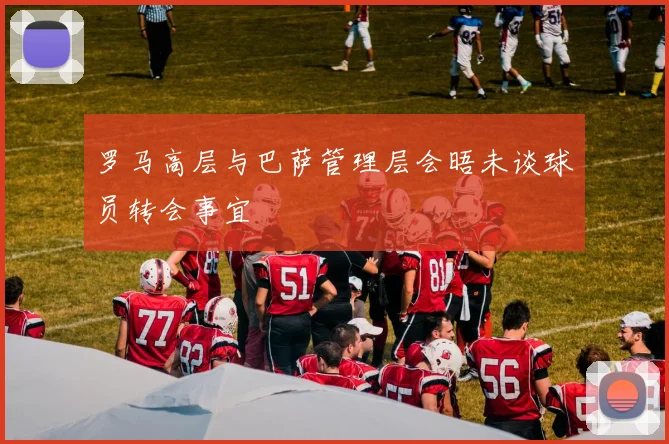 罗马高层与巴萨管理层会晤未谈球员转会事宜