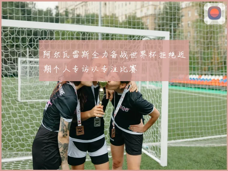 阿尔瓦雷斯全力备战世界杯拒绝近期个人专访以专注比赛