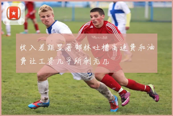收入差距显著郜林吐槽高速费和油费让工资几乎所剩无几