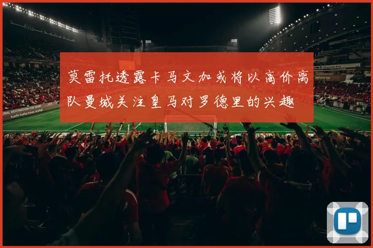 莫雷托透露卡马文加或将以高价离队曼城关注皇马对罗德里的兴趣
