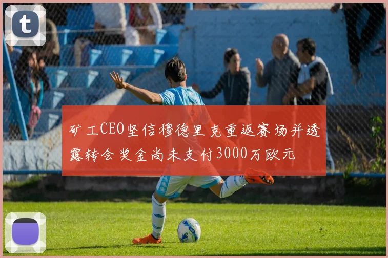 矿工CEO坚信穆德里克重返赛场并透露转会奖金尚未支付3000万欧元