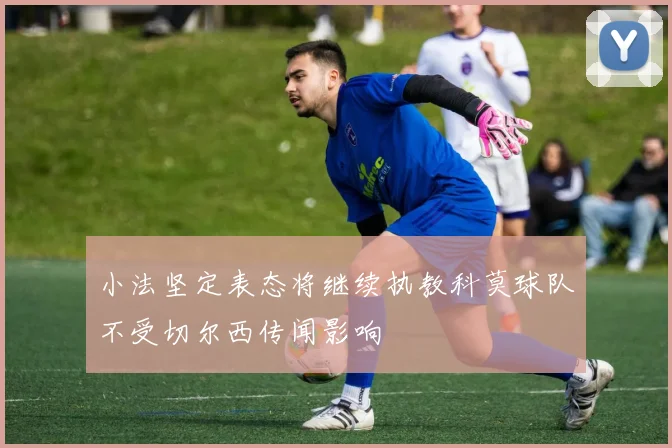 小法坚定表态将继续执教科莫球队不受切尔西传闻影响