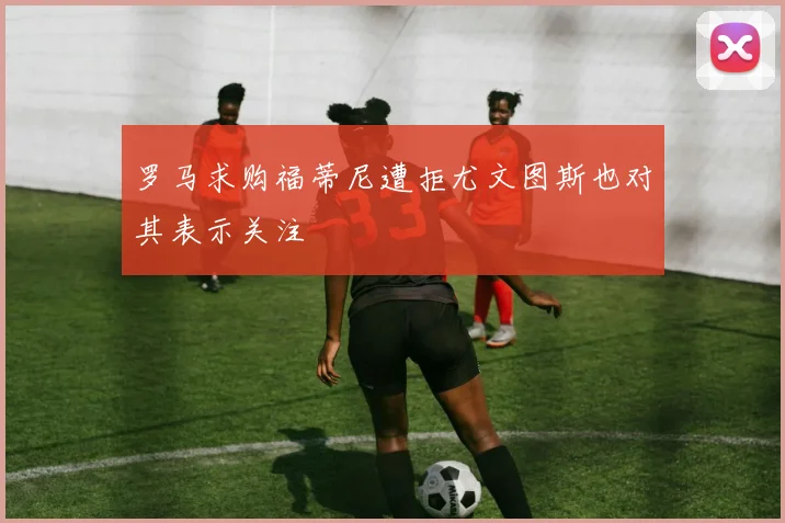 罗马求购福蒂尼遭拒尤文图斯也对其表示关注