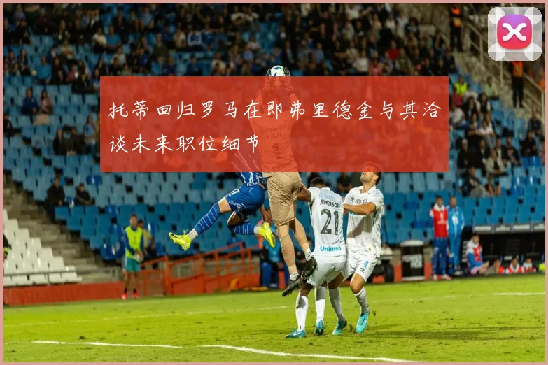 托蒂回归罗马在即弗里德金与其洽谈未来职位细节