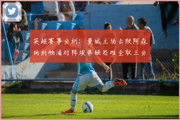英超赛事分析：曼城主场击败阿森纳利物浦对阵埃弗顿恐难全取三分