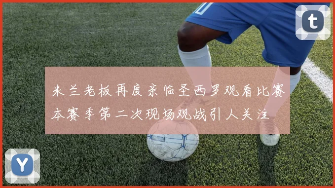 米兰老板再度亲临圣西罗观看比赛本赛季第二次现场观战引人关注