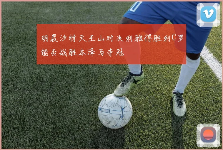 明晨沙特天王山对决利雅得胜利C罗能否战胜本泽马夺冠