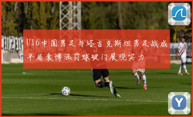 U16中国男足与塔吉克斯坦男足战成平局袁博涵罚球破门展现实力