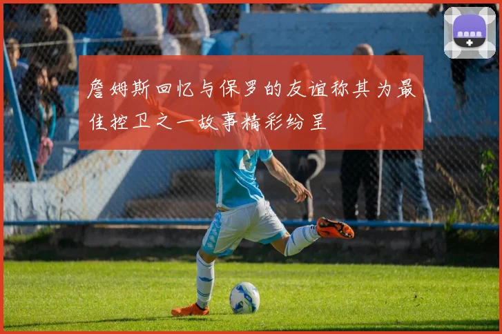 詹姆斯回忆与保罗的友谊称其为最佳控卫之一故事精彩纷呈