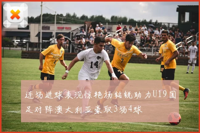 连场进球表现惊艳杨铭锐助力U19国足对阵澳大利亚豪取3场4球