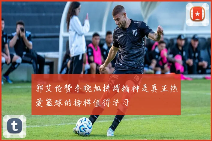 郭艾伦赞李晓旭拼搏精神是真正热爱篮球的榜样值得学习