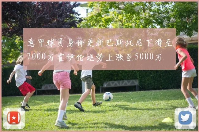 意甲球员身价更新巴斯托尼下滑至7000万霍伊伦逆势上涨至5000万