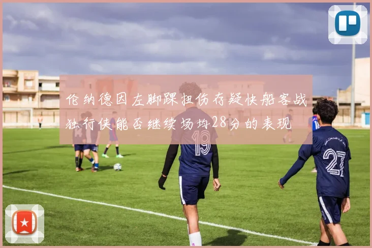 伦纳德因左脚踝扭伤存疑快船客战独行侠能否继续场均28分的表现