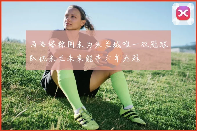 马洛塔称国米为米兰城唯一双冠球队祝米兰未来能夺六年九冠