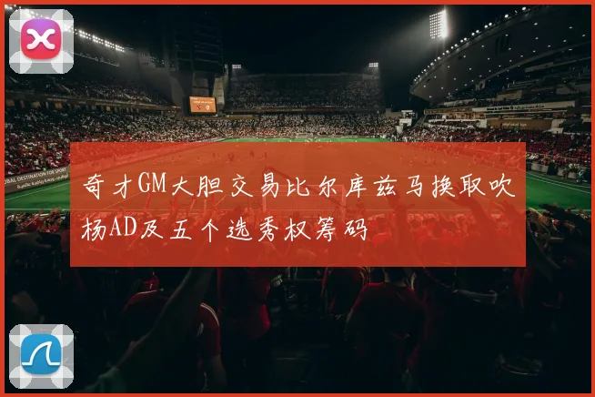 奇才GM大胆交易比尔库兹马换取吹杨AD及五个选秀权筹码