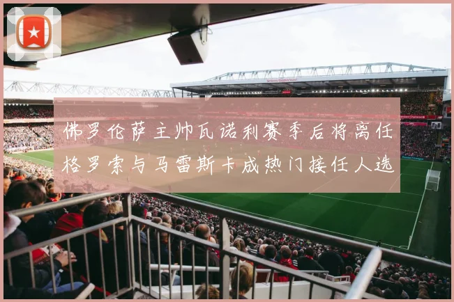 佛罗伦萨主帅瓦诺利赛季后将离任格罗索与马雷斯卡成热门接任人选