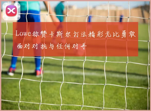 Lowe称赞卡斯尔打法精彩无比勇敢面对对抗与任何对手
